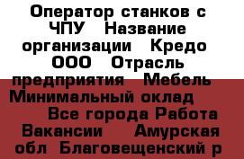 Оператор станков с ЧПУ › Название организации ­ Кредо, ООО › Отрасль предприятия ­ Мебель › Минимальный оклад ­ 60 000 - Все города Работа » Вакансии   . Амурская обл.,Благовещенский р-н